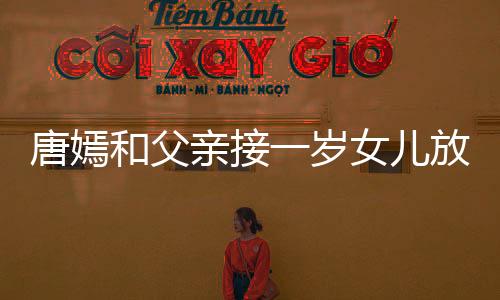 唐嫣和父親接一歲女兒放學畫面溫馨 小娃乖巧可愛