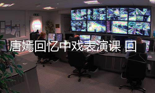 唐嫣回憶中戲表演課 回應(yīng)后輩演員：漂亮不重要