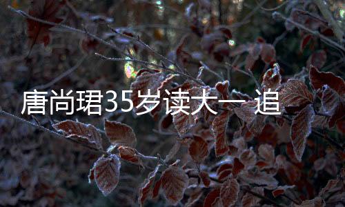 唐尚珺35歲讀大一 追夢之路不停歇
