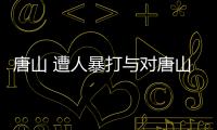 唐山 遭人暴打與對唐山打人事件蹭熱點的原因