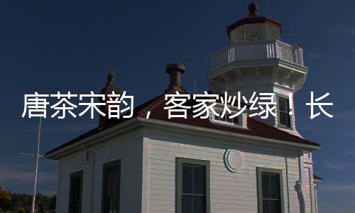唐茶宋韻，客家炒綠！長壽梅州溫肚茶《客家炒綠》宣傳片將登陸廣東衛視