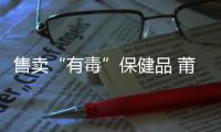 售賣“有毒”保健品 莆田一女子被公訴