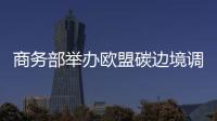 商務部舉辦歐盟碳邊境調節機制政策答疑會