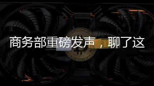 商務部重磅發聲，聊了這三件“大事”！