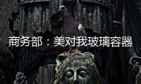 商務(wù)部：美對我玻璃容器發(fā)起反傾銷、反補貼調(diào)查,政策解讀