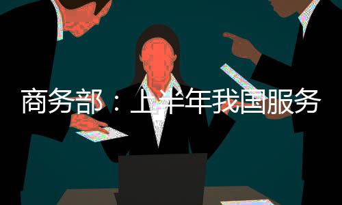 商務部：上半年我國服務貿易總額2.2萬億元
