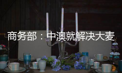 商務(wù)部：中澳就解決大麥爭端達(dá)成共識體現(xiàn)互利合作精神