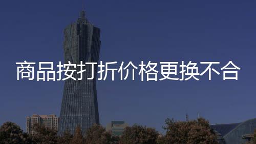 商品按打折價格更換不合理 上海靜安區消保委助力解決
