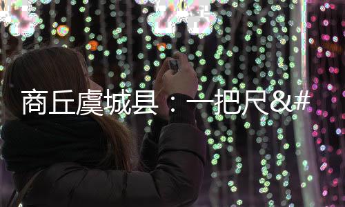 商丘虞城縣：一把尺 “卷”出百億產業丨一縣一特看發展