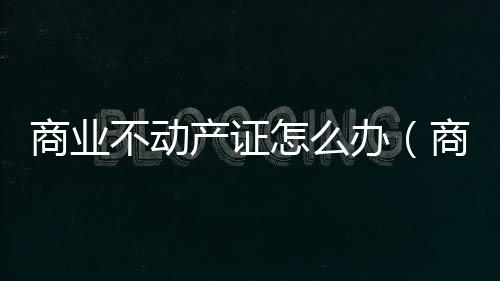 商業(yè)不動(dòng)產(chǎn)證怎么辦（商業(yè)不動(dòng)產(chǎn)）
