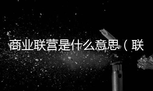 商業聯營是什么意思（聯營是什么意思）