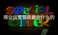商業(yè)運營管理是做什么的（商業(yè)運營是做什么的）