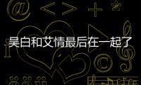 吳白和艾情最后在一起了嗎