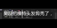 吳磊把模特頭發剪禿了，吳氏理發部要開業？成果讓人笑哭