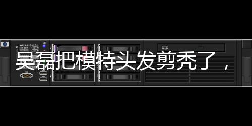 吳磊把模特頭發(fā)剪禿了，吳氏理發(fā)部要開(kāi)業(yè)？成果讓人笑哭