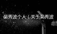 吳秀波個人（關于吳秀波個人的基本情況說明介紹）
