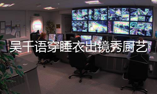 吳千語穿睡衣出鏡秀廚藝 一臉甜蜜疑與男友同居
