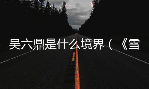 吳六鼎是什么境界（《雪中悍刀行》人物戰力梯隊排行）
