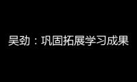 吳勁：鞏固拓展學(xué)習(xí)成果 奮力創(chuàng)造一流業(yè)績(jī)_