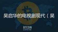吳啟華的電視劇現(xiàn)代（吳啟華的電視劇）