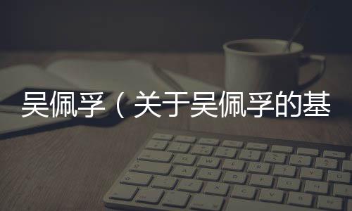 吳佩孚（關于吳佩孚的基本情況說明介紹）