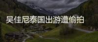 吳佳尼泰國出游遭偷拍 網(wǎng)友誤認(rèn)成申世京【娛樂新聞】風(fēng)尚中國網(wǎng)