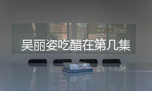 吳麗姿吃醋在第幾集