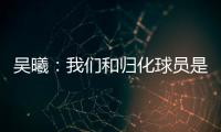 吳曦：我們和歸化球員是整體 要總結如何破密集防守