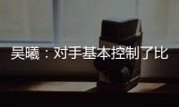吳曦：對手基本控制了比賽 反搶和二點球優勢明顯
