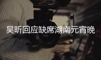 吳昕回應缺席湖南元宵晚會：很好勿亂猜測