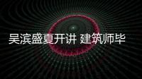 吳濱盛夏開講 建筑師畢加索現(xiàn)身無錫傾情助力（組圖）