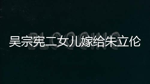 吳宗憲二女兒嫁給朱立倫外甥 婚禮現場曝光