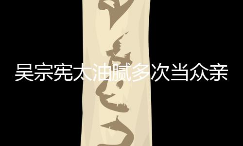 吳宗憲太油膩多次當眾親吻女兒舉止親密嘴下不留情