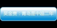 吳金貴：青島是中超二年級生還在適應 戰廣州先立足防守