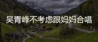 吳青峰不考慮跟媽媽合唱：歌喉只展現(xiàn)在佛經(jīng)上