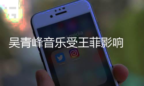 吳青峰音樂(lè)受王菲影響 15歲排隊(duì)參加張惠妹簽名會(huì)