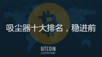 吸塵器十大排名，穩進前三的戴森近期調價啦！