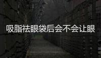 吸脂祛眼袋后會不會讓眼睛變形？