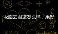 吸脂去眼袋怎么樣，果好不好
