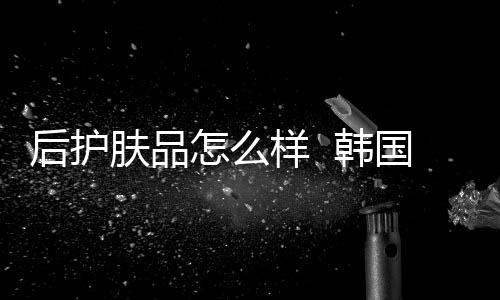 后護膚品怎么樣  韓國高端養膚系列