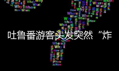 吐魯番游客頭發突然“炸了”？專家提醒：不能跑！
