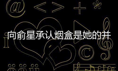 向俞星承認煙盒是她的并道歉：給楊超越添麻煩了