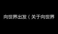 向世界出發(fā)（關(guān)于向世界出發(fā)的基本情況說(shuō)明介紹）