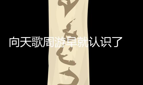 向天歌周游早就認(rèn)識(shí)了 兩人逛街動(dòng)作親密疑似是情侶