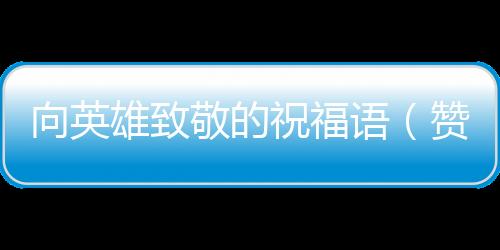 向英雄致敬的祝福語（贊美英雄的致敬詞）