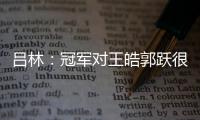 呂林：冠軍對王皓郭躍很重要 國乒壓力越大表現(xiàn)越好