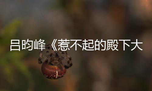 呂昀峰《惹不起的殿下大人》今日開播 “沈戴夫”小課堂正式開課