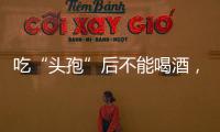 吃“頭孢”后不能喝酒，需要等多久？醫生一文解釋清