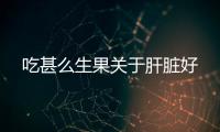 吃甚么生果關于肝臟好