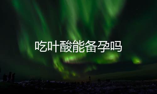 吃葉酸能備孕嗎